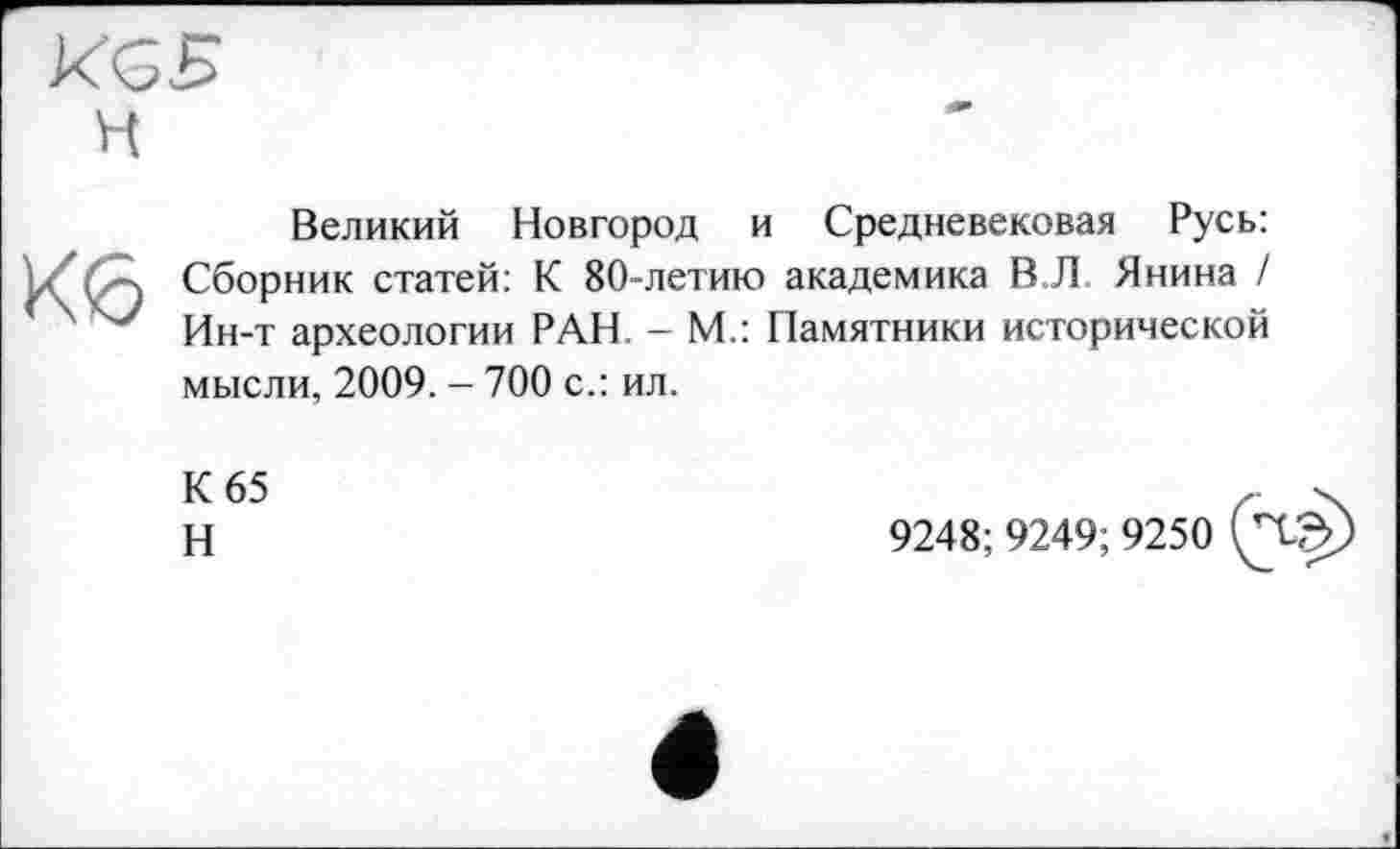 ﻿KGB
H
Кб
Великий Новгород и Средневековая Русь: Сборник статей: К 80-летию академика В Л Янина / Ин-т археологии РАН - М.: Памятники исторической мысли, 2009. - 700 с.: ил.
К 65
Н
9248; 9249; 9250 (Чф